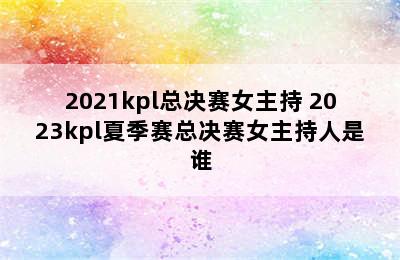 2021kpl总决赛女主持 2023kpl夏季赛总决赛女主持人是谁